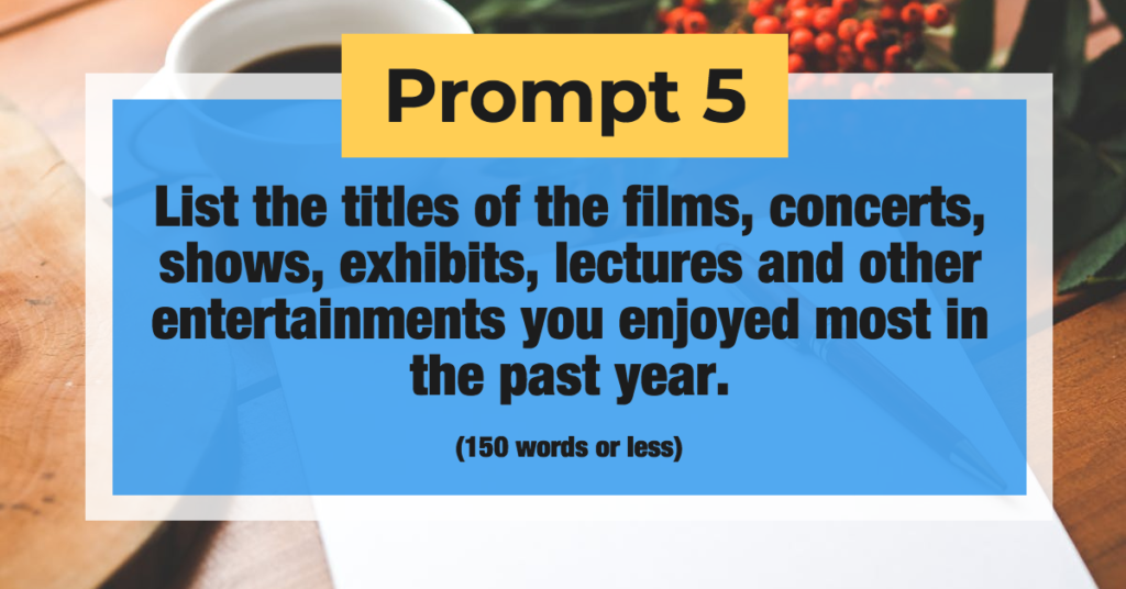 Prompt 5: List the titles of the films, concerts, shows, exhibits, lectures and other entertainments you enjoyed most in the past year. (150 words or less)